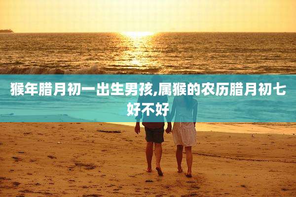 猴年腊月初一出生男孩,属猴的农历腊月初七好不好