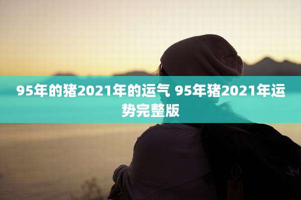 95年的猪2021年的运气 95年猪2021年运势完整版