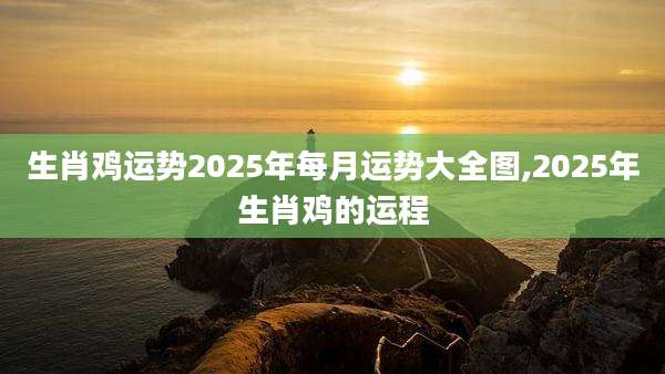 生肖鸡运势2025年每月运势大全图,2025年生肖鸡的运程