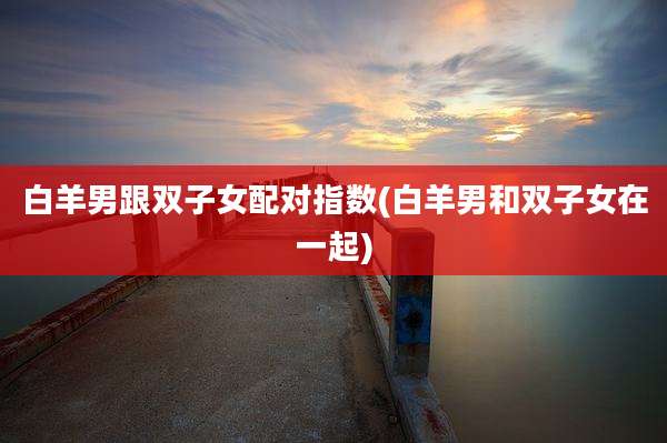 白羊男跟双子女配对指数(白羊男和双子女在一起)