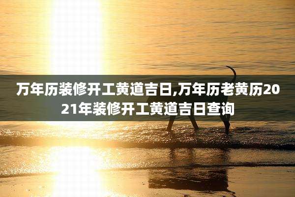 万年历装修开工黄道吉日,万年历老黄历2021年装修开工黄道吉日查询