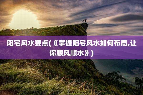 阳宅风水要点(《掌握阳宅风水如何布局,让你顺风顺水》)