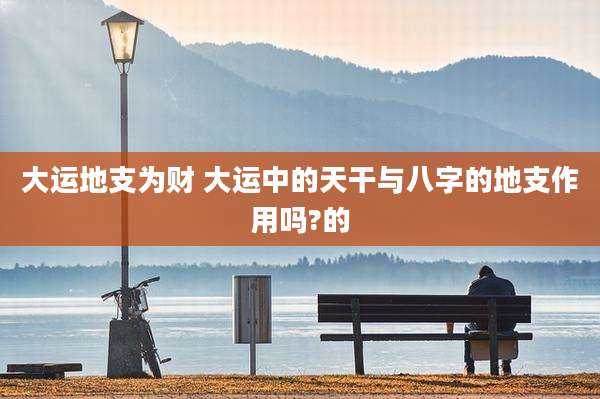 大运地支为财 大运中的天干与八字的地支作用吗?的