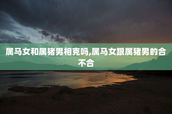属马女和属猪男相克吗,属马女跟属猪男的合不合
