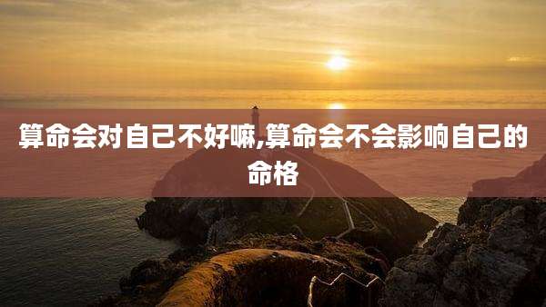 算命会对自己不好嘛,算命会不会影响自己的命格