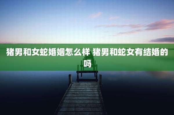 猪男和女蛇婚姻怎么样 猪男和蛇女有结婚的吗