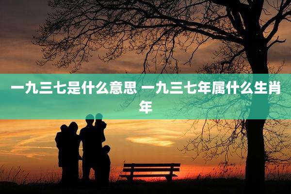 一九三七是什么意思 一九三七年属什么生肖年