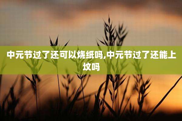 中元节过了还可以烧纸吗,中元节过了还能上坟吗