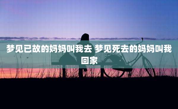 梦见已故的妈妈叫我去 梦见死去的妈妈叫我回家