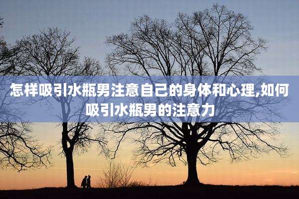 怎样吸引水瓶男注意自己的身体和心理,如何吸引水瓶男的注意力
