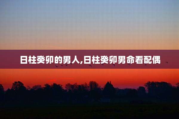 日柱癸卯的男人,日柱癸卯男命看配偶