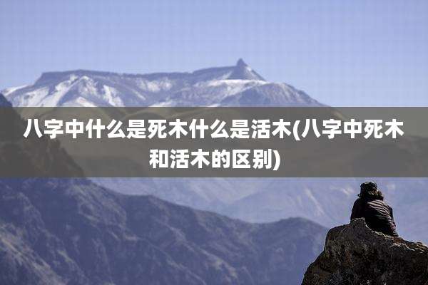 八字中什么是死木什么是活木(八字中死木和活木的区别)