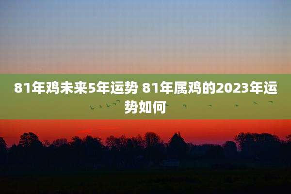 81年鸡未来5年运势 81年属鸡的2023年运势如何