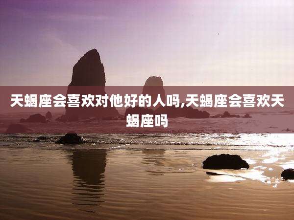 天蝎座会喜欢对他好的人吗,天蝎座会喜欢天蝎座吗