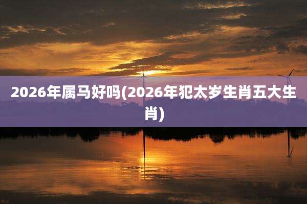 2026年属马好吗(2026年犯太岁生肖五大生肖)
