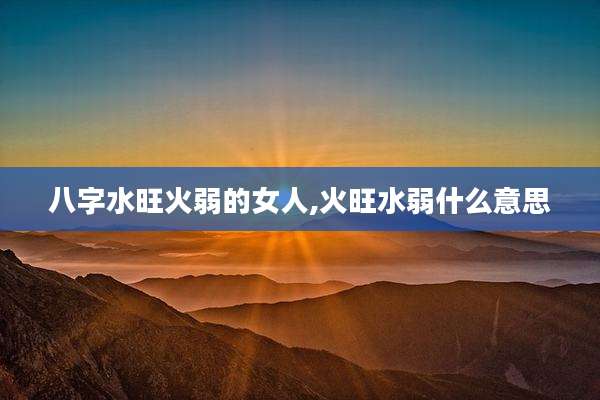 八字水旺火弱的女人,火旺水弱什么意思