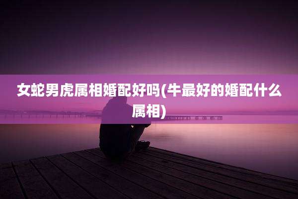 女蛇男虎属相婚配好吗(牛最好的婚配什么属相)