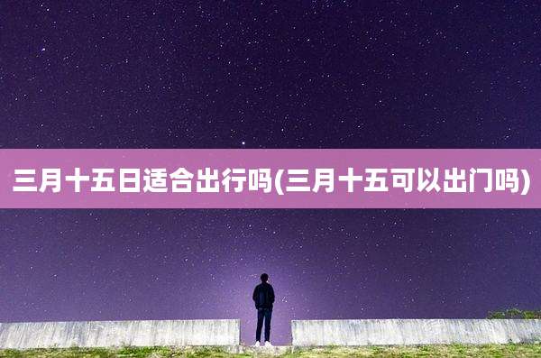 三月十五日适合出行吗(三月十五可以出门吗)