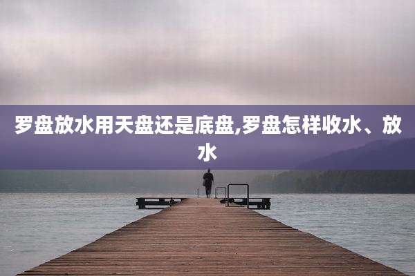 罗盘放水用天盘还是底盘,罗盘怎样收水、放水