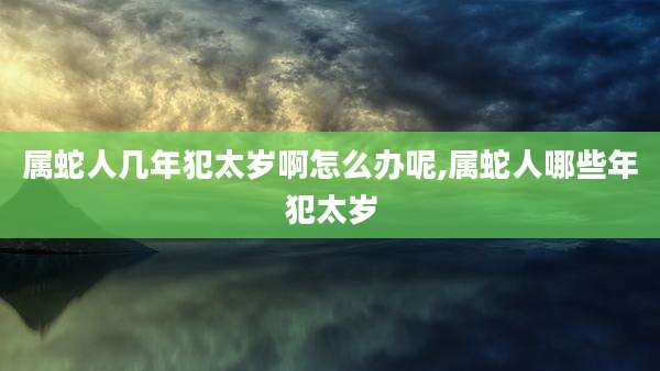 属蛇人几年犯太岁啊怎么办呢,属蛇人哪些年犯太岁