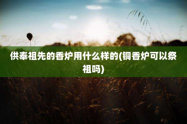 供奉祖先的香炉用什么样的(铜香炉可以祭祖吗)