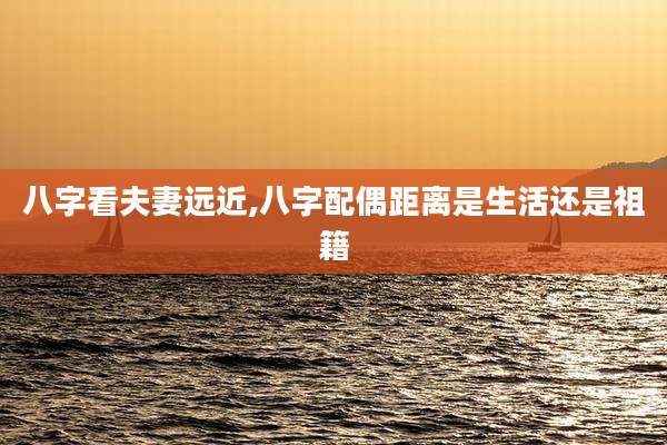 八字看夫妻远近,八字配偶距离是生活还是祖籍