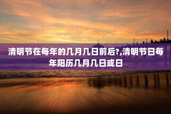清明节在每年的几月几日前后?,清明节日每年阳历几月几日或日