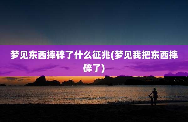 梦见东西摔碎了什么征兆(梦见我把东西摔碎了)