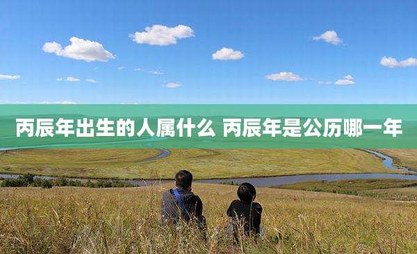 丙辰年出生的人属什么 丙辰年是公历哪一年