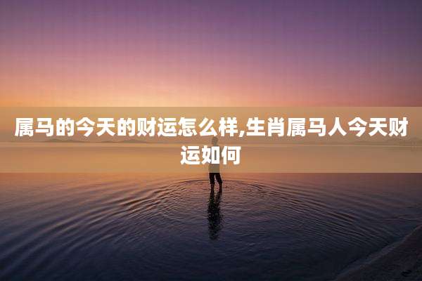 属马的今天的财运怎么样,生肖属马人今天财运如何