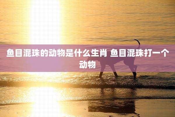 鱼目混珠的动物是什么生肖 鱼目混珠打一个动物