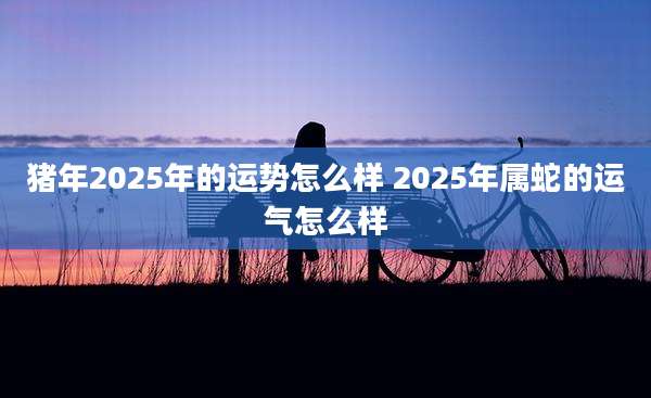 猪年2025年的运势怎么样 2025年属蛇的运气怎么样