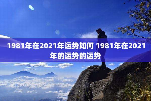 1981年在2021年运势如何 1981年在2021年的运势的运势