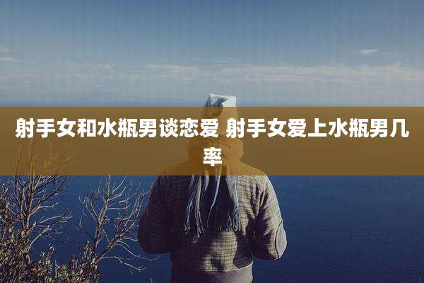 射手女和水瓶男谈恋爱 射手女爱上水瓶男几率