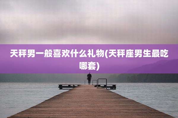 天秤男一般喜欢什么礼物(天秤座男生最吃哪套)