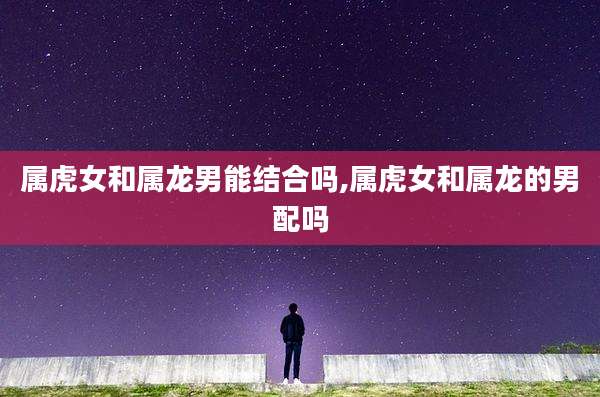 属虎女和属龙男能结合吗,属虎女和属龙的男配吗
