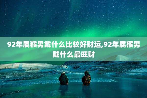 92年属猴男戴什么比较好财运,92年属猴男戴什么最旺财