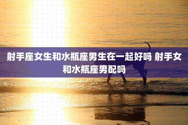 射手座女生和水瓶座男生在一起好吗 射手女和水瓶座男配吗