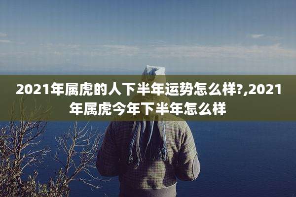 2021年属虎的人下半年运势怎么样?,2021年属虎今年下半年怎么样