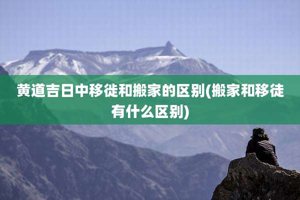 黄道吉日中移徙和搬家的区别(搬家和移徒有什么区别)