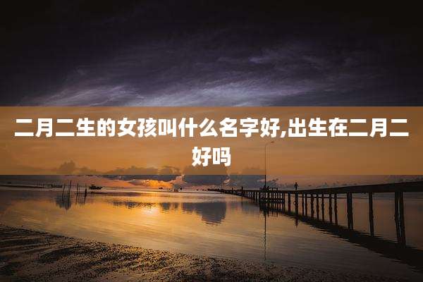 二月二生的女孩叫什么名字好,出生在二月二好吗