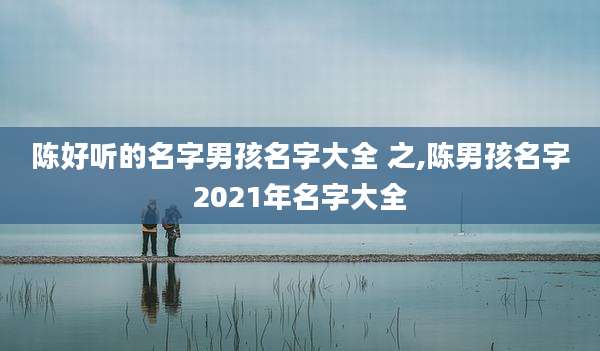 陈好听的名字男孩名字大全 之,陈男孩名字2021年名字大全