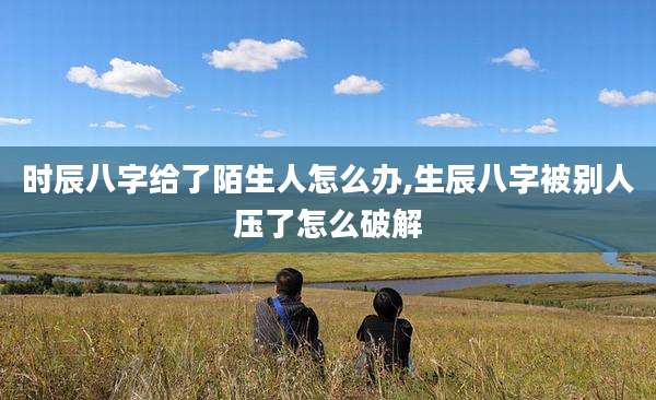 时辰八字给了陌生人怎么办,生辰八字被别人压了怎么破解