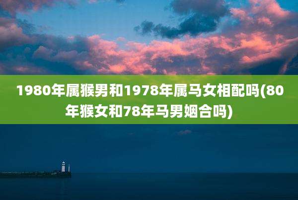 1980年属猴男和1978年属马女相配吗(80年猴女和78年马男姻合吗)