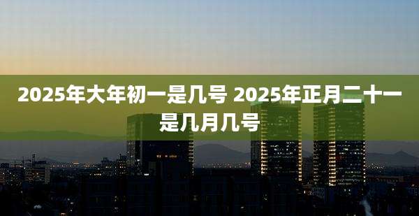 2025年大年初一是几号 2025年正月二十一是几月几号