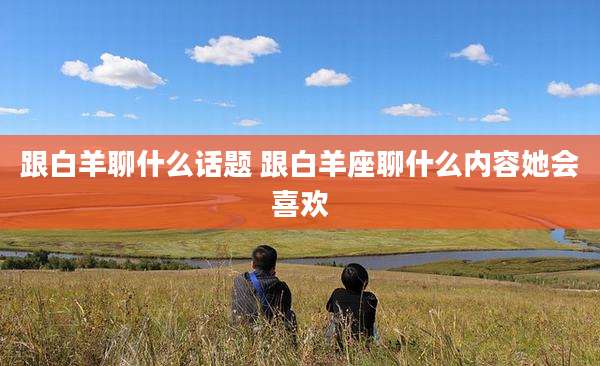 跟白羊聊什么话题 跟白羊座聊什么内容她会喜欢