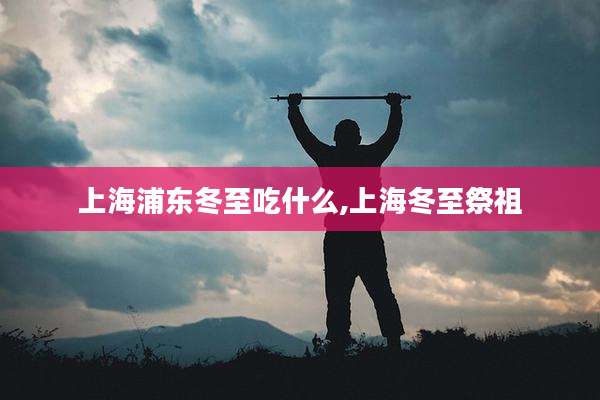 上海浦东冬至吃什么,上海冬至祭祖