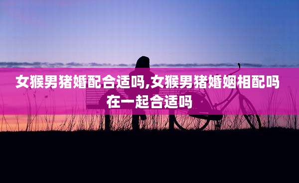 女猴男猪婚配合适吗,女猴男猪婚姻相配吗 在一起合适吗