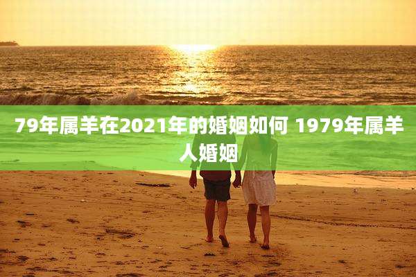 79年属羊在2021年的婚姻如何 1979年属羊人婚姻