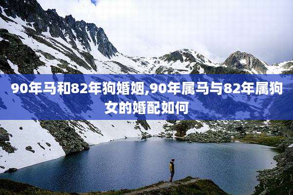 90年马和82年狗婚姻,90年属马与82年属狗女的婚配如何
